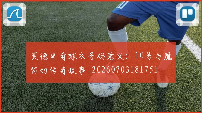 莫德里奇球衣号码意义:10号与魔笛的传奇故事_20260703181751