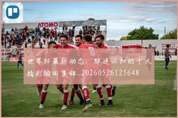 世界杯最新动态：球迷必知的十大精彩瞬间集锦_20260526125648
