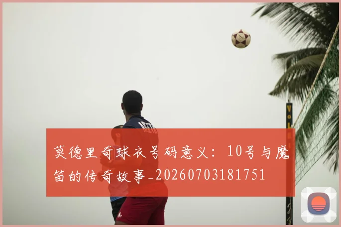 莫德里奇球衣号码意义：10号与魔笛的传奇故事_20260703181751
