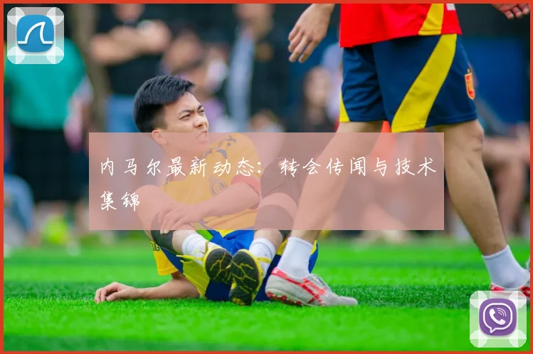 内马尔最新动态：转会传闻与技术集锦